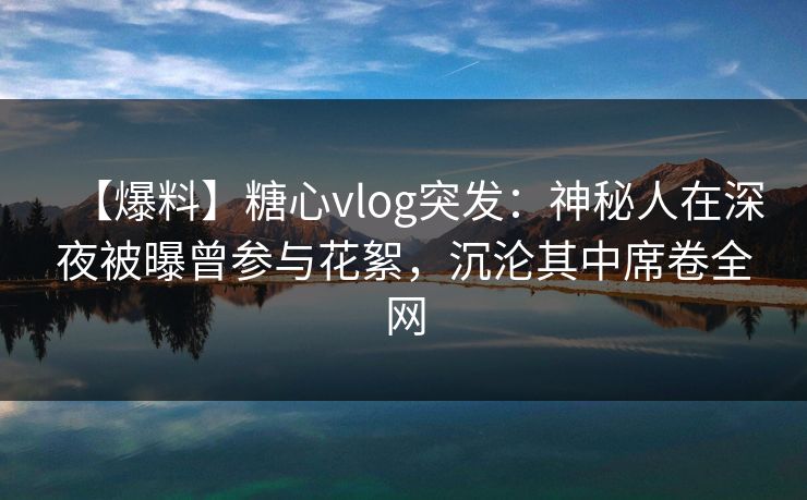 【爆料】糖心vlog突发：神秘人在深夜被曝曾参与花絮，沉沦其中席卷全网