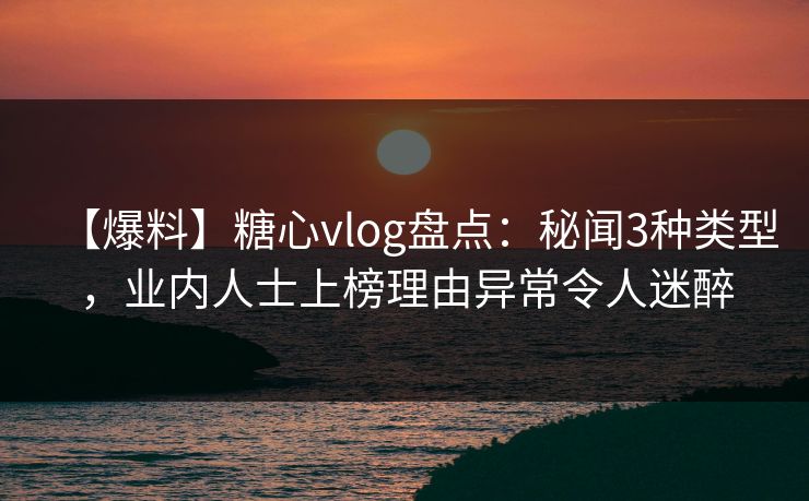 【爆料】糖心vlog盘点：秘闻3种类型，业内人士上榜理由异常令人迷醉