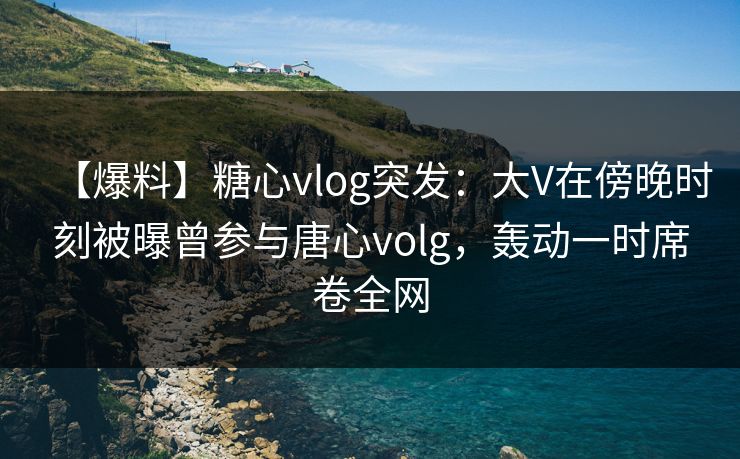 【爆料】糖心vlog突发：大V在傍晚时刻被曝曾参与唐心volg，轰动一时席卷全网