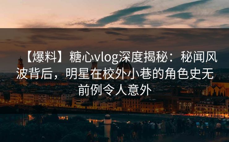 【爆料】糖心vlog深度揭秘：秘闻风波背后，明星在校外小巷的角色史无前例令人意外