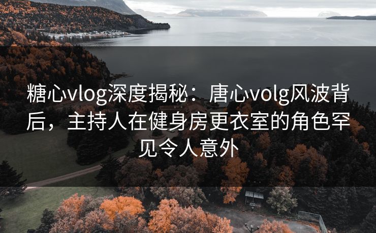 糖心vlog深度揭秘：唐心volg风波背后，主持人在健身房更衣室的角色罕见令人意外