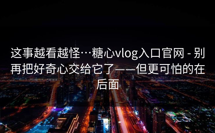 这事越看越怪…糖心vlog入口官网 - 别再把好奇心交给它了——但更可怕的在后面