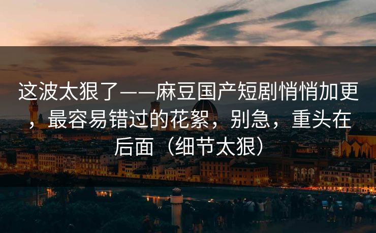 这波太狠了——麻豆国产短剧悄悄加更,最容易错过的花絮,别急,重头在后面(细节太狠)