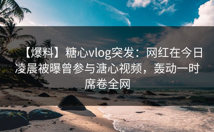 【爆料】糖心vlog突发：网红在今日凌晨被曝曾参与溏心视频，轰动一时席卷全网