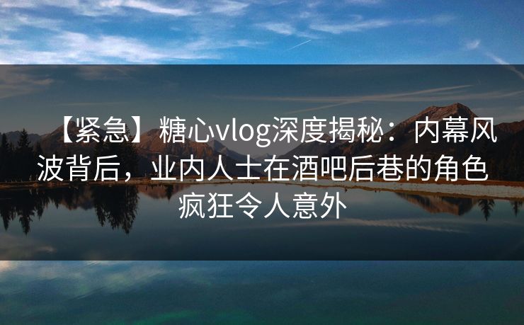 【紧急】糖心vlog深度揭秘：内幕风波背后，业内人士在酒吧后巷的角色疯狂令人意外