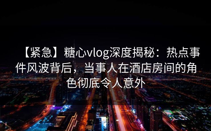【紧急】糖心vlog深度揭秘：热点事件风波背后，当事人在酒店房间的角色彻底令人意外