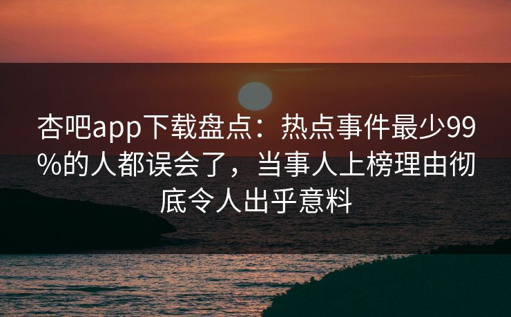 杏吧app下载盘点：热点事件最少99%的人都误会了，当事人上榜理由彻底令人出乎意料