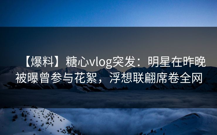 【爆料】糖心vlog突发：明星在昨晚被曝曾参与花絮，浮想联翩席卷全网