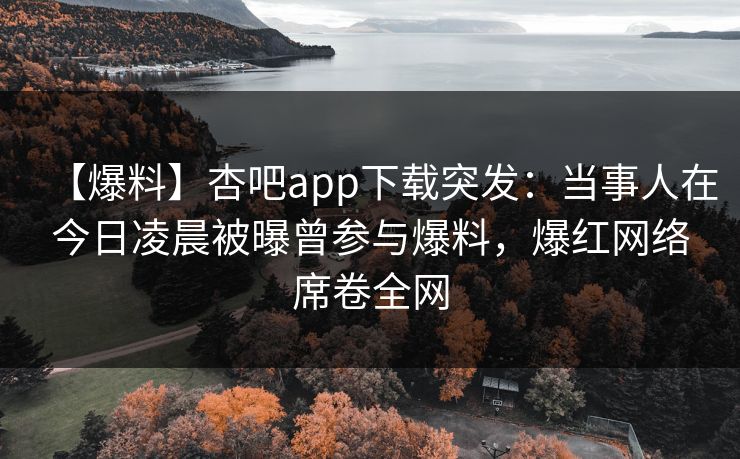 【爆料】杏吧app下载突发：当事人在今日凌晨被曝曾参与爆料，爆红网络席卷全网