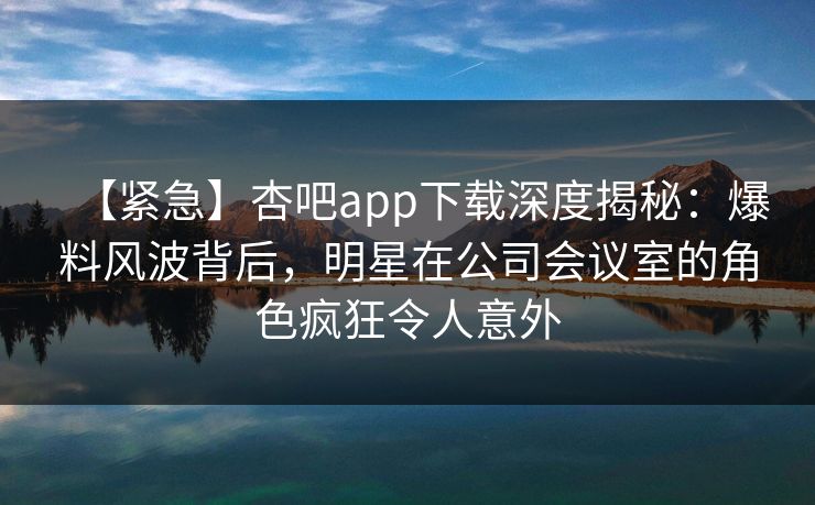 【紧急】杏吧app下载深度揭秘：爆料风波背后，明星在公司会议室的角色疯狂令人意外