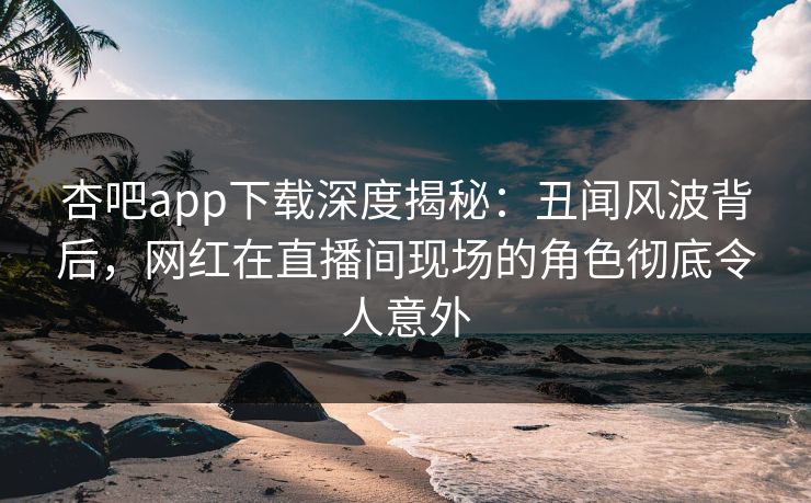 杏吧app下载深度揭秘：丑闻风波背后，网红在直播间现场的角色彻底令人意外