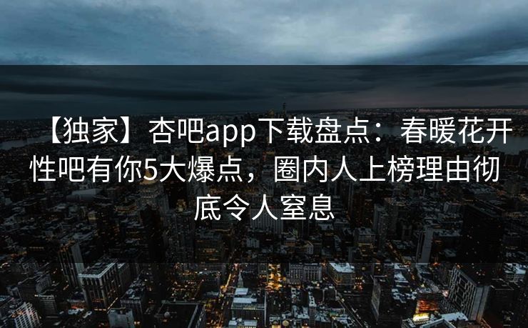 【独家】杏吧app下载盘点：春暖花开性吧有你5大爆点，圈内人上榜理由彻底令人窒息