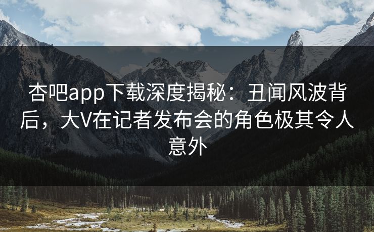 杏吧app下载深度揭秘：丑闻风波背后，大V在记者发布会的角色极其令人意外