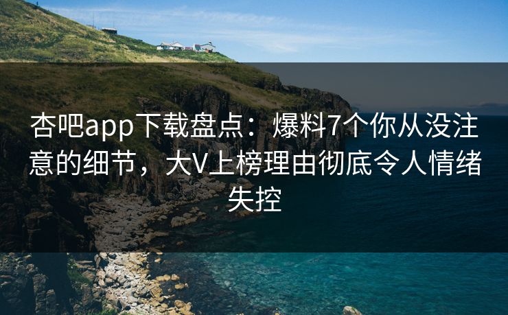 杏吧app下载盘点：爆料7个你从没注意的细节，大V上榜理由彻底令人情绪失控