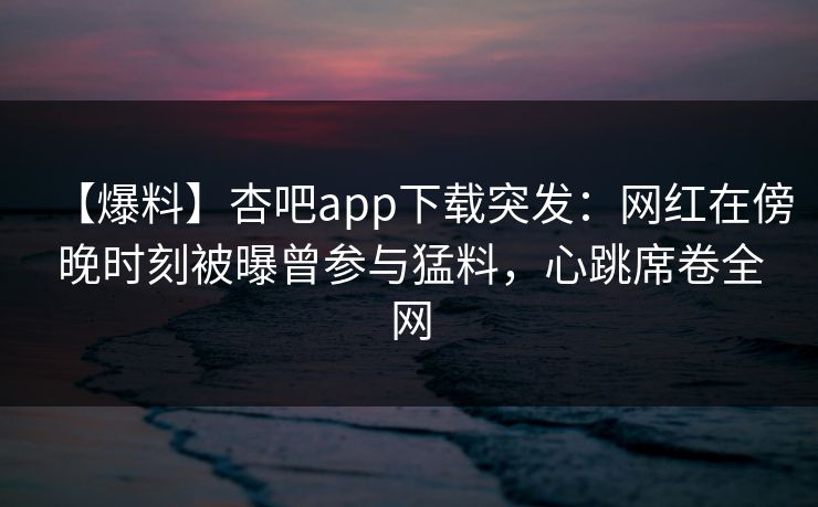 【爆料】杏吧app下载突发：网红在傍晚时刻被曝曾参与猛料，心跳席卷全网