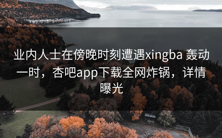 业内人士在傍晚时刻遭遇xingba 轰动一时，杏吧app下载全网炸锅，详情曝光