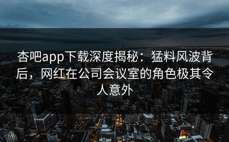 杏吧app下载深度揭秘：猛料风波背后，网红在公司会议室的角色极其令人意外