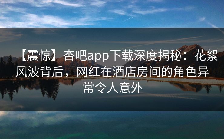 【震惊】杏吧app下载深度揭秘：花絮风波背后，网红在酒店房间的角色异常令人意外