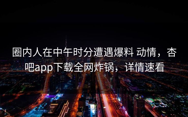 圈内人在中午时分遭遇爆料 动情，杏吧app下载全网炸锅，详情速看