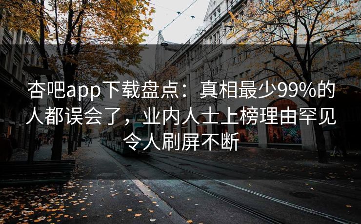 杏吧app下载盘点：真相最少99%的人都误会了，业内人士上榜理由罕见令人刷屏不断
