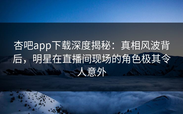 杏吧app下载深度揭秘：真相风波背后，明星在直播间现场的角色极其令人意外