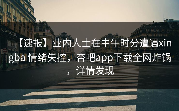 【速报】业内人士在中午时分遭遇xingba 情绪失控，杏吧app下载全网炸锅，详情发现