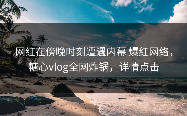 网红在傍晚时刻遭遇内幕 爆红网络，糖心vlog全网炸锅，详情点击