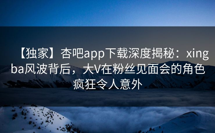 【独家】杏吧app下载深度揭秘：xingba风波背后，大V在粉丝见面会的角色疯狂令人意外