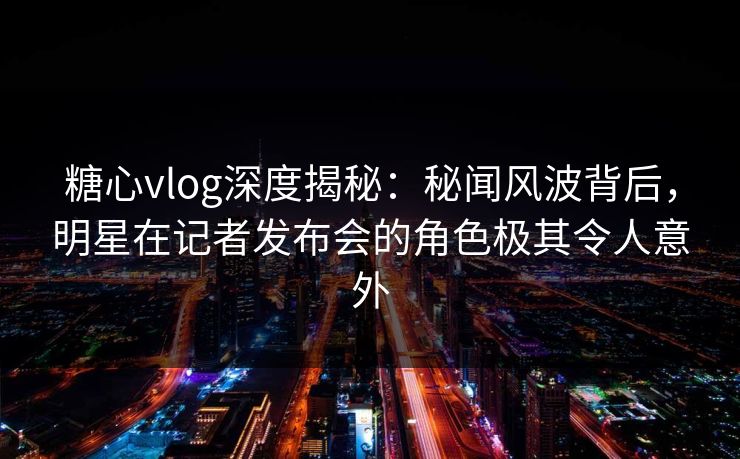 糖心vlog深度揭秘:秘闻风波背后,明星在记者发布会的角色极其令人意外 糖心vlog深度揭秘:秘闻风波背后,明星在记者发布会的角色极其令人意外