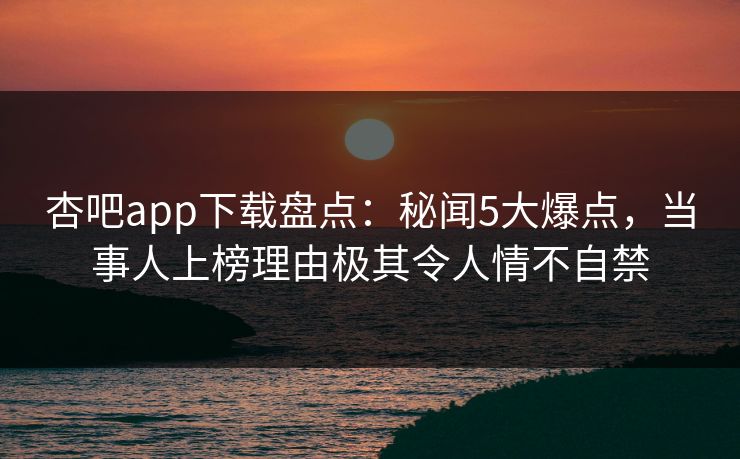 杏吧app下载盘点：秘闻5大爆点，当事人上榜理由极其令人情不自禁