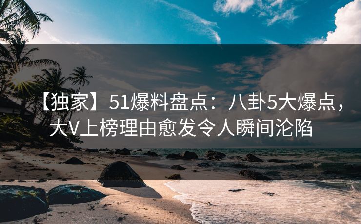 【独家】51爆料盘点：八卦5大爆点，大V上榜理由愈发令人瞬间沦陷