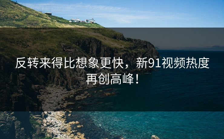 反转来得比想象更快，新91视频热度再创高峰！