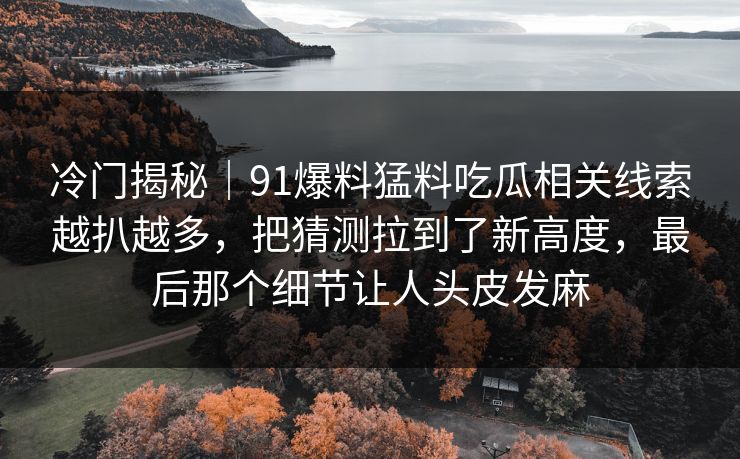冷门揭秘｜91爆料猛料吃瓜相关线索越扒越多，把猜测拉到了新高度，最后那个细节让人头皮发麻