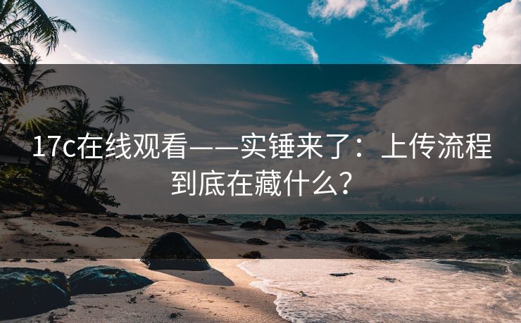 17c在线观看——实锤来了：上传流程到底在藏什么？