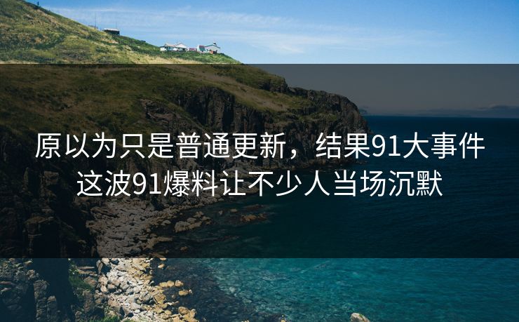 原以为只是普通更新，结果91大事件这波91爆料让不少人当场沉默