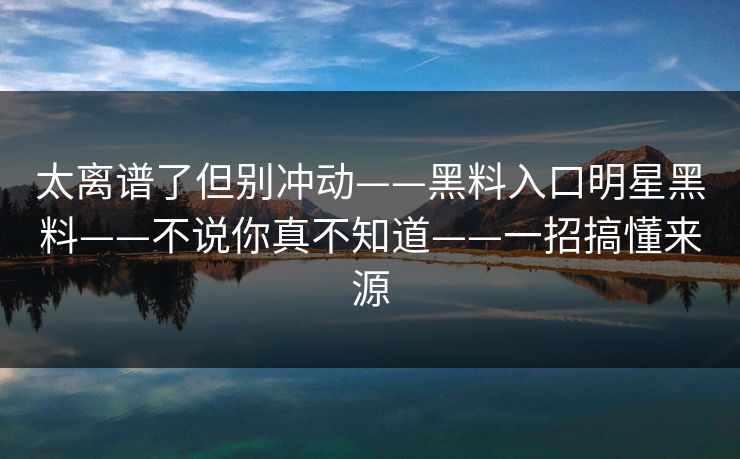 太离谱了但别冲动——黑料入口明星黑料——不说你真不知道——一招搞懂来源